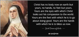 Teresa of Avila Quote: "Christ has no body now on earth but yours, no hands, no feet but yours. Yours are the eyes with which Christ looks out his compassion to the world. Yours are the feet with which he is to go about doing good. Yours are the hands with which he is to bless us now."